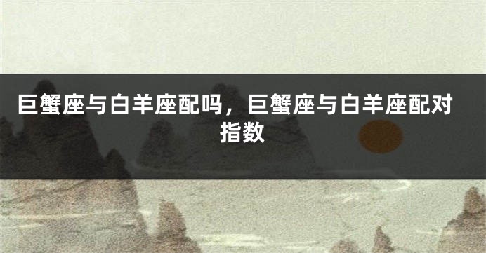 巨蟹座与白羊座配吗，巨蟹座与白羊座配对指数