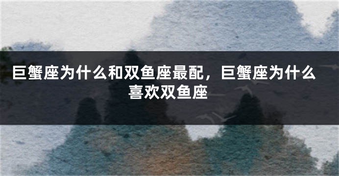 巨蟹座为什么和双鱼座最配，巨蟹座为什么喜欢双鱼座