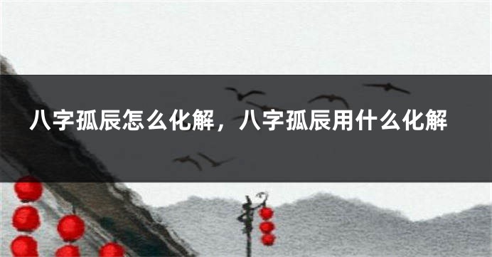 八字孤辰怎么化解，八字孤辰用什么化解