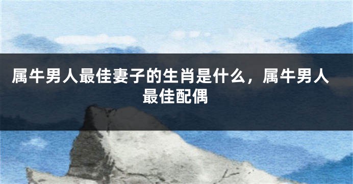 属牛男人最佳妻子的生肖是什么,属牛男人最佳配偶