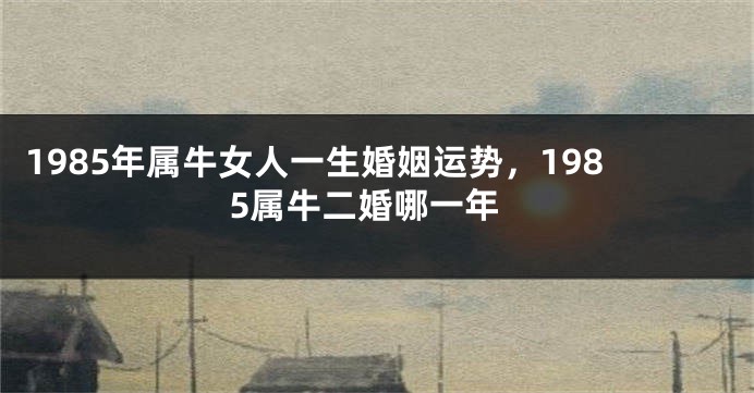 1985年属牛女人一生婚姻运势，1985属牛二婚哪一年
