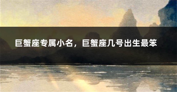 巨蟹座专属小名，巨蟹座几号出生最笨