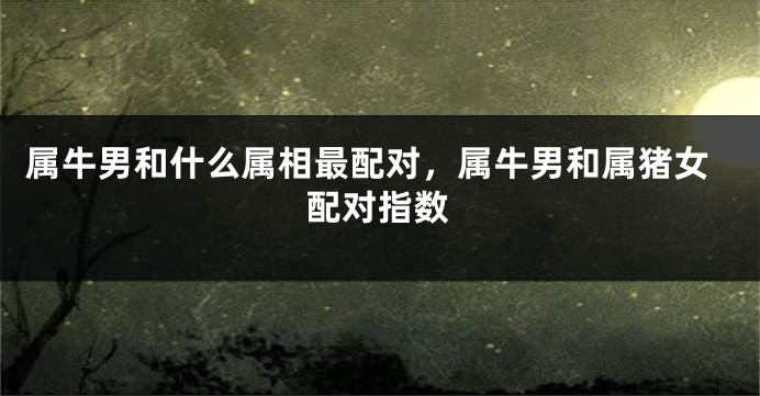 属牛男和什么属相最配对，属牛男和属猪女配对指数