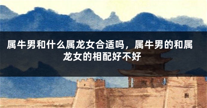 属牛男和什么属龙女合适吗，属牛男的和属龙女的相配好不好