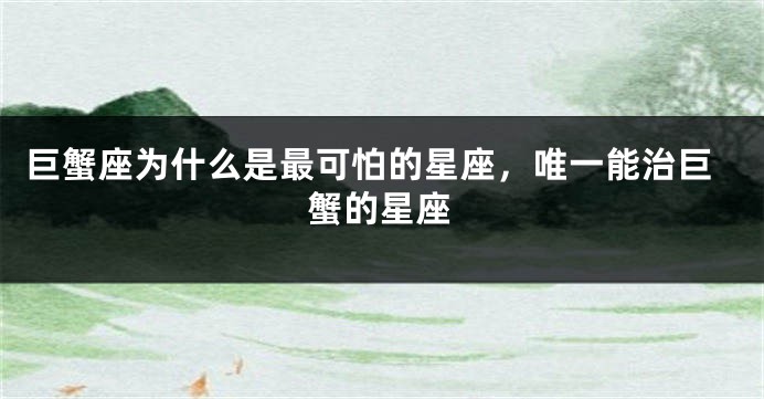 巨蟹座为什么是最可怕的星座，唯一能治巨蟹的星座