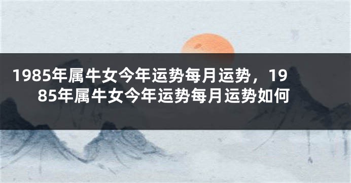 1985年属牛女今年运势每月运势，1985年属牛女今年运势每月运势如何