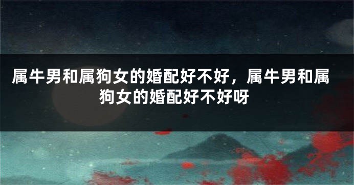 属牛男和属狗女的婚配好不好，属牛男和属狗女的婚配好不好呀
