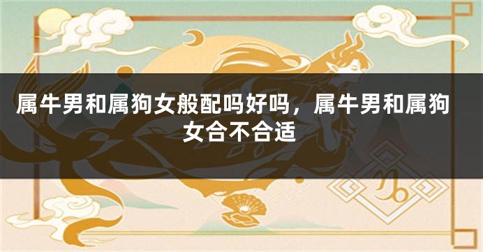 属牛男和属狗女般配吗好吗，属牛男和属狗女合不合适
