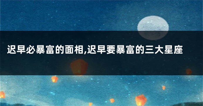 迟早必暴富的面相,迟早要暴富的三大星座