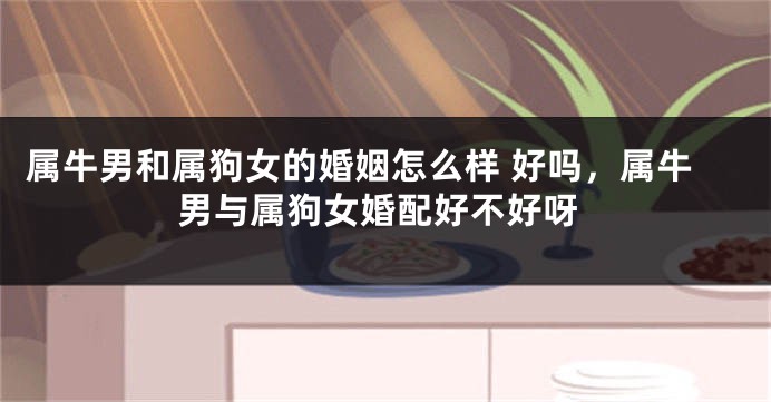 属牛男和属狗女的婚姻怎么样 好吗，属牛男与属狗女婚配好不好呀