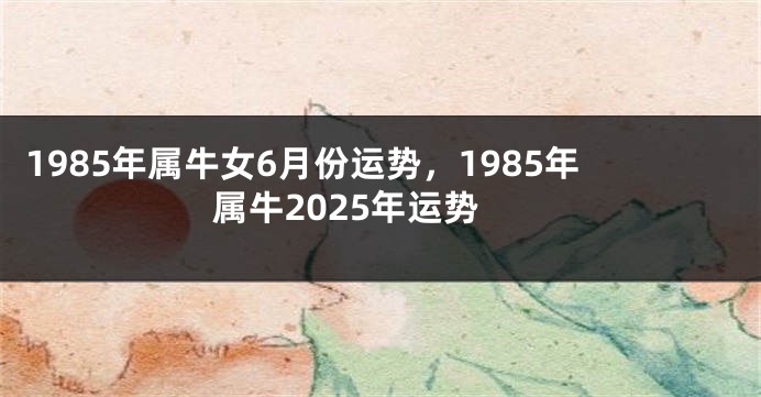 1985年属牛女6月份运势，1985年属牛2025年运势