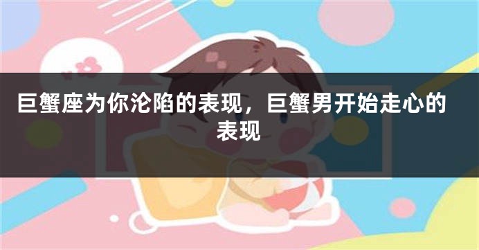 巨蟹座为你沦陷的表现，巨蟹男开始走心的表现