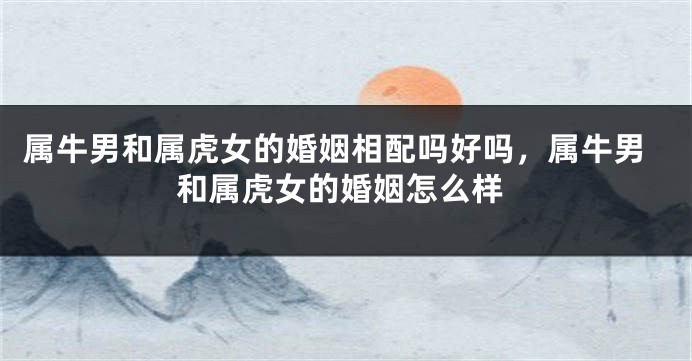 属牛男和属虎女的婚姻相配吗好吗，属牛男和属虎女的婚姻怎么样