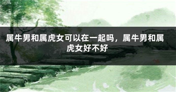 属牛男和属虎女可以在一起吗，属牛男和属虎女好不好