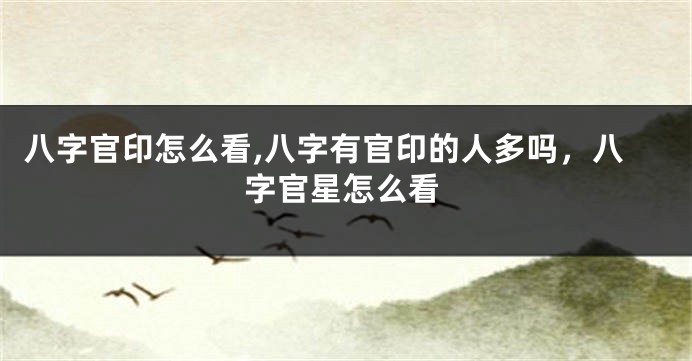 八字官印怎么看,八字有官印的人多吗，八字官星怎么看