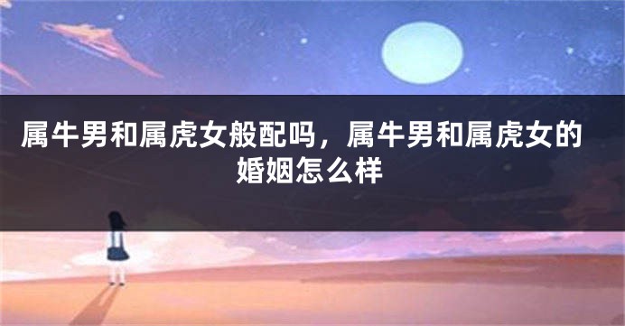 属牛男和属虎女般配吗，属牛男和属虎女的婚姻怎么样