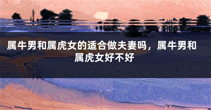 属牛男和属虎女的适合做夫妻吗，属牛男和属虎女好不好