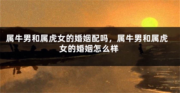 属牛男和属虎女的婚姻配吗，属牛男和属虎女的婚姻怎么样
