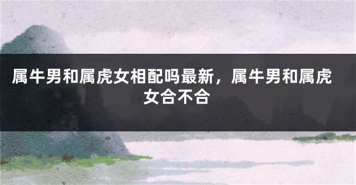 属牛男和属虎女相配吗最新，属牛男和属虎女合不合