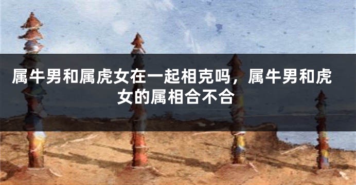 属牛男和属虎女在一起相克吗，属牛男和虎女的属相合不合