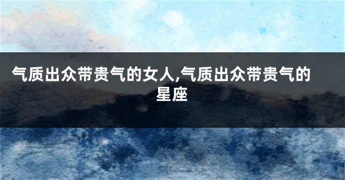 气质出众带贵气的女人,气质出众带贵气的星座