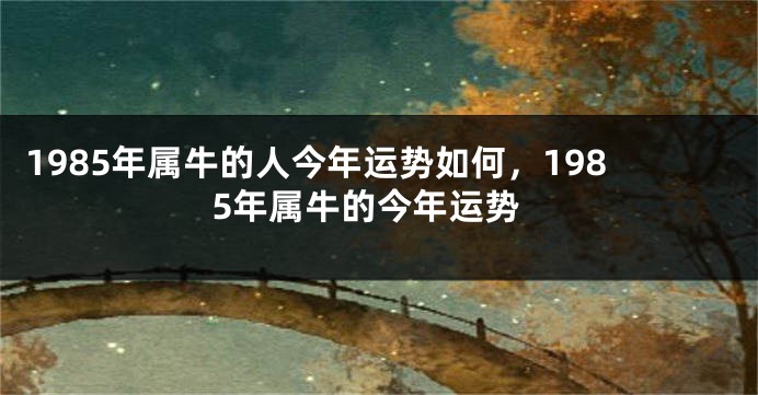 1985年属牛的人今年运势如何，1985年属牛的今年运势