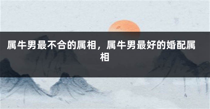 属牛男最不合的属相,属牛男最好的婚配属相