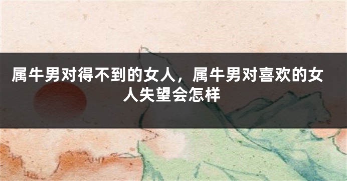 属牛男对得不到的女人，属牛男对喜欢的女人失望会怎样