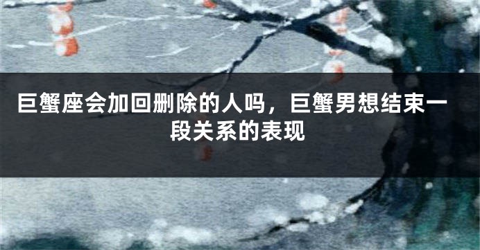 巨蟹座会加回删除的人吗，巨蟹男想结束一段关系的表现