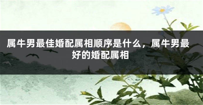 属牛男最佳婚配属相顺序是什么，属牛男最好的婚配属相