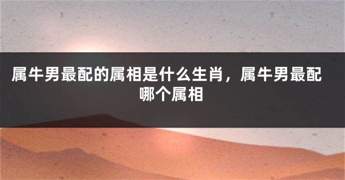 属牛男最配的属相是什么生肖，属牛男最配哪个属相