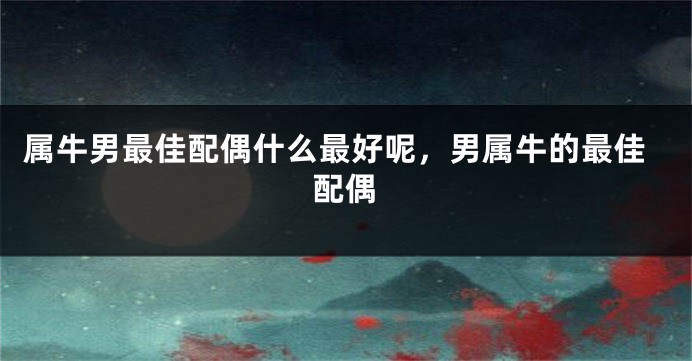 属牛男最佳配偶什么最好呢，男属牛的最佳配偶