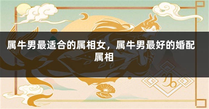 属牛男最适合的属相女，属牛男最好的婚配属相
