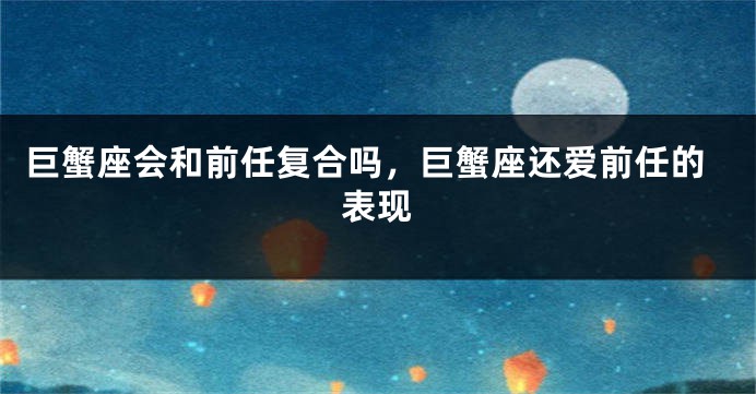 巨蟹座会和前任复合吗，巨蟹座还爱前任的表现