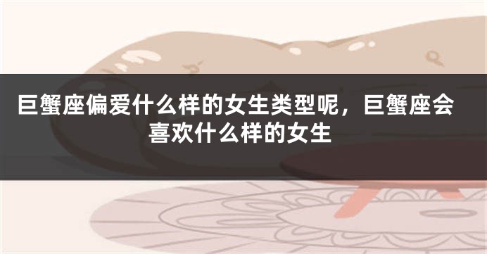 巨蟹座偏爱什么样的女生类型呢，巨蟹座会喜欢什么样的女生