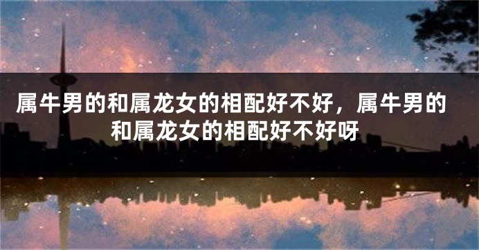 属牛男的和属龙女的相配好不好，属牛男的和属龙女的相配好不好呀