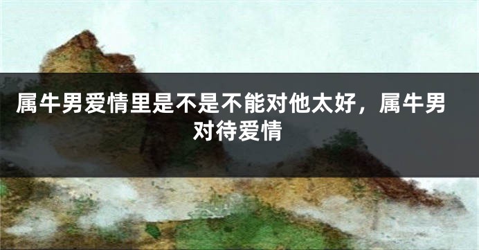 属牛男爱情里是不是不能对他太好，属牛男对待爱情