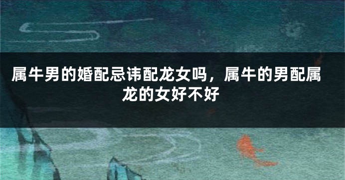 属牛男的婚配忌讳配龙女吗，属牛的男配属龙的女好不好
