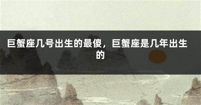 巨蟹座几号出生的最傻，巨蟹座是几年出生的