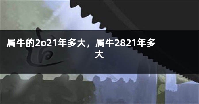 属牛的2o21年多大，属牛2821年多大