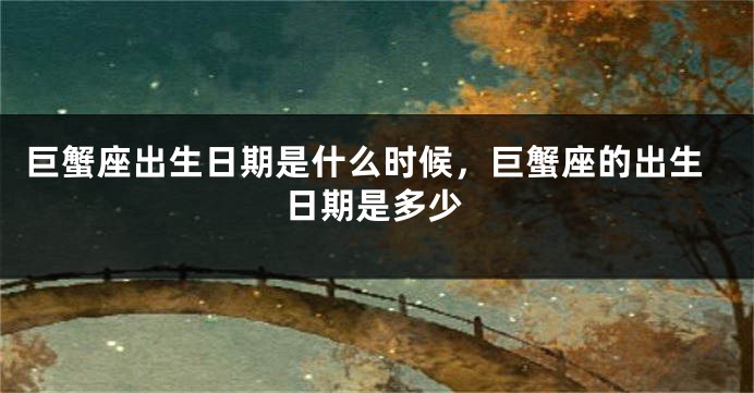 巨蟹座出生日期是什么时候,巨蟹座的出生日期是多少