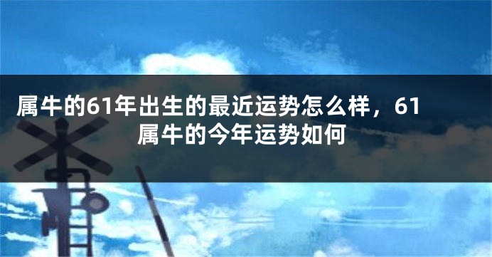 属牛的61年出生的最近运势怎么样，61属牛的今年运势如何