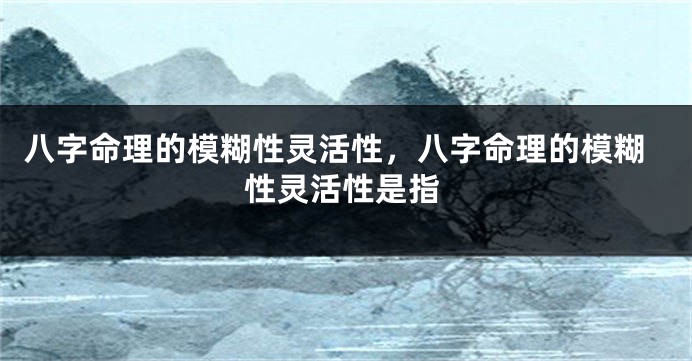 八字命理的模糊性灵活性，八字命理的模糊性灵活性是指