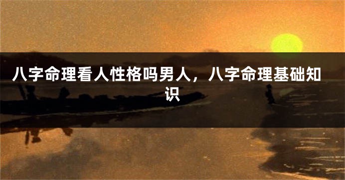 八字命理看人性格吗男人，八字命理基础知识