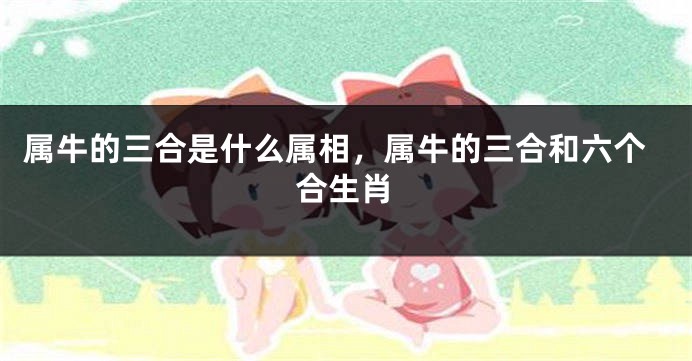 属牛的三合是什么属相，属牛的三合和六个合生肖