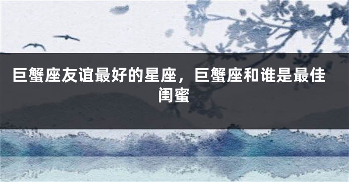 巨蟹座友谊最好的星座，巨蟹座和谁是最佳闺蜜