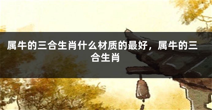 属牛的三合生肖什么材质的最好，属牛的三合生肖
