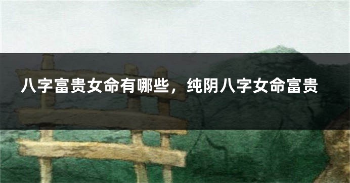八字富贵女命有哪些，纯阴八字女命富贵