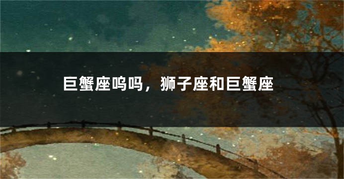 巨蟹座呜吗，狮子座和巨蟹座