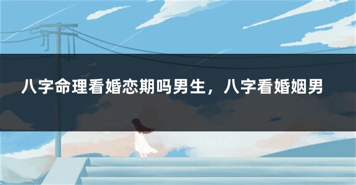 八字命理看婚恋期吗男生，八字看婚姻男
